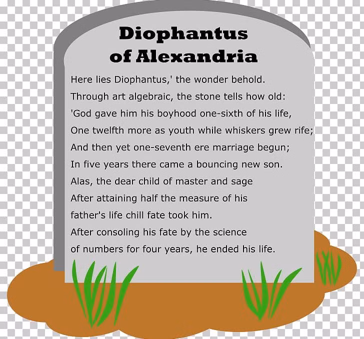 "Hỡi khách qua đường, đây là nơi Diophantus vĩnh hằng an nghỉ. Nếu quý vị muốn biết cuộc đời y ra sao thì hãy chịu khó tìm hiểu những con số sau: 1/6 đời y là tuổi thơ hạnh phúc. Lớn thêm 1/12 đời mình, y bắt đầu để râu. Trải thêm 1/7 đời mình, y cưới vợ. 5 năm sau, y sung sướng lúc con trai đầu lòng chào đời. Tuy nhiên, số phận chỉ cho đứa con của y sống ngắn ngủi, bằng đúng 1/2 tuổi của y thôi. Con trai mất, y đau buồn suốt 4 năm, rồi y cũng nhắm mắt trút hơi thở cuối."