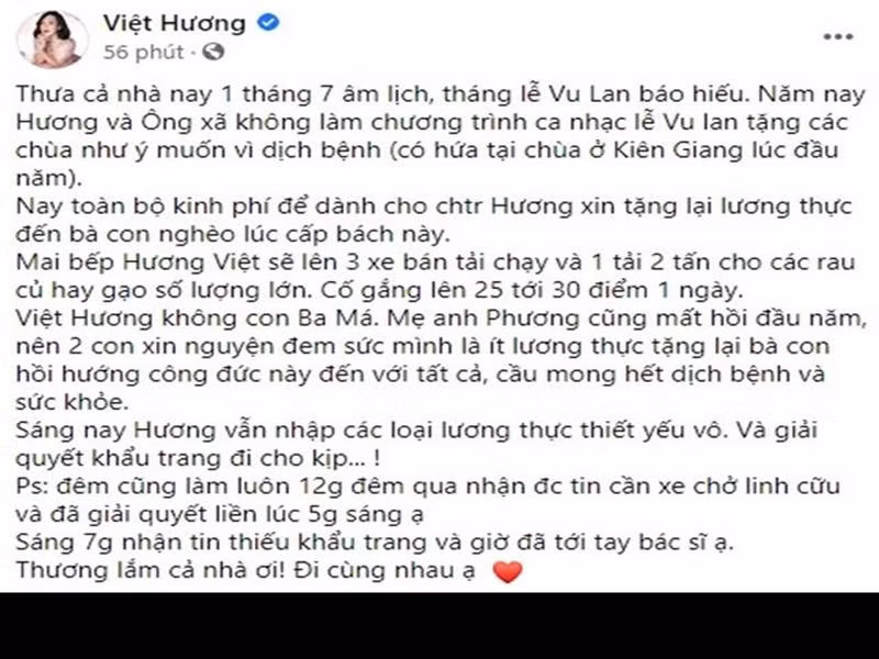 Ngày 8/8, Việt Hương thông báo rằng vợ chồng cô không tổ chương trình ca nhạc lễ Vu Lan tặng các chùa do dịch, thay vào đó dùng tiền hỗ trợ người dân. “Ngày 9/8, bếp Hương Việt sẽ lên ba xe bán tải chạy và một xe tải hai tấn cho các rau củ hay gạo số lượng lớn. Cố gắng lên 25 tới 30 điểm một ngày”, cô cho biết.