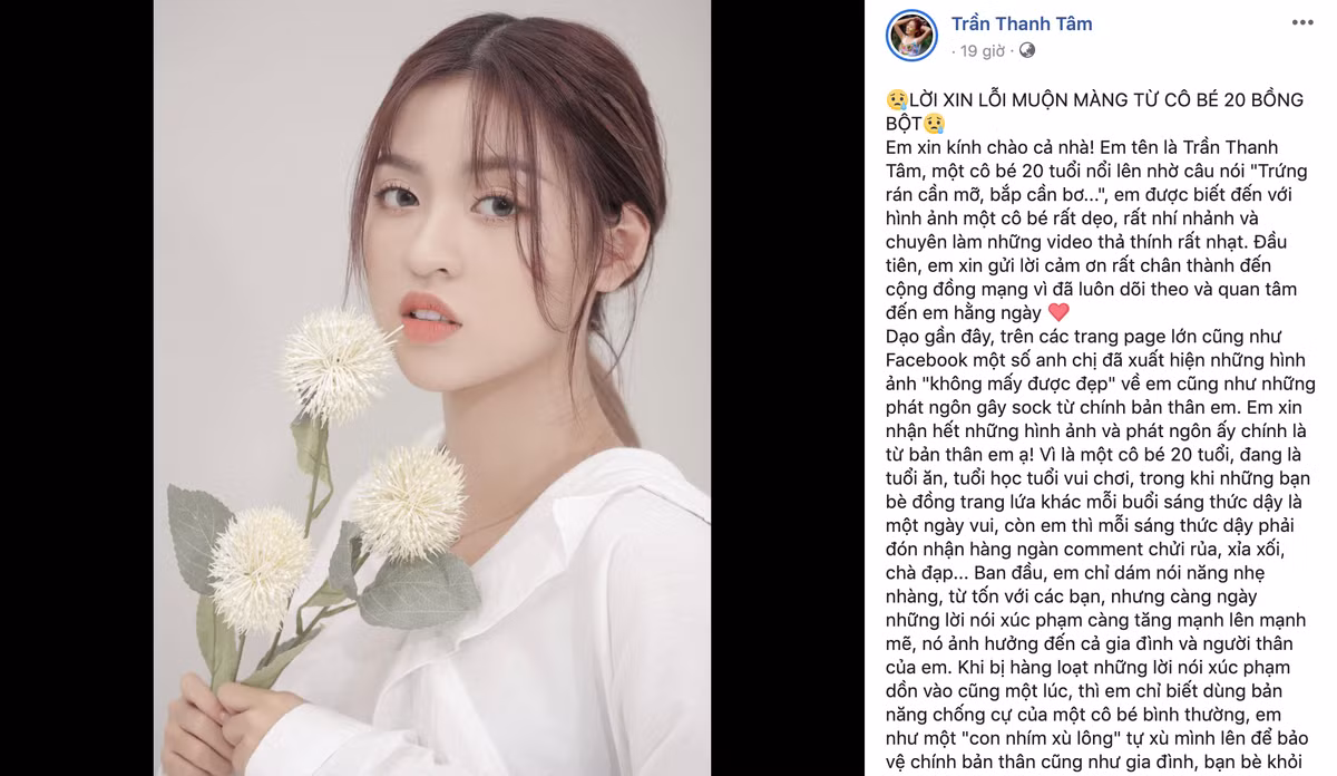 Mới đây, trên trang cá nhân, hot girl "bắp cần bơ" Trần Thanh Tâm bất ngờ đăng tải một tâm thư rất dài để xin lỗi cộng đồng mạng sau những phát ngôn gây sốc và hành động cố tình bao biện cho những hình ảnh kém xinh của bản thân. Cô nàng chia sẻ do bất ngờ nổi tiếng, và mới chỉ 20 tuổi nên không có cách xử lý chính xác dẫn đến hậu quả nghiêm trọng.