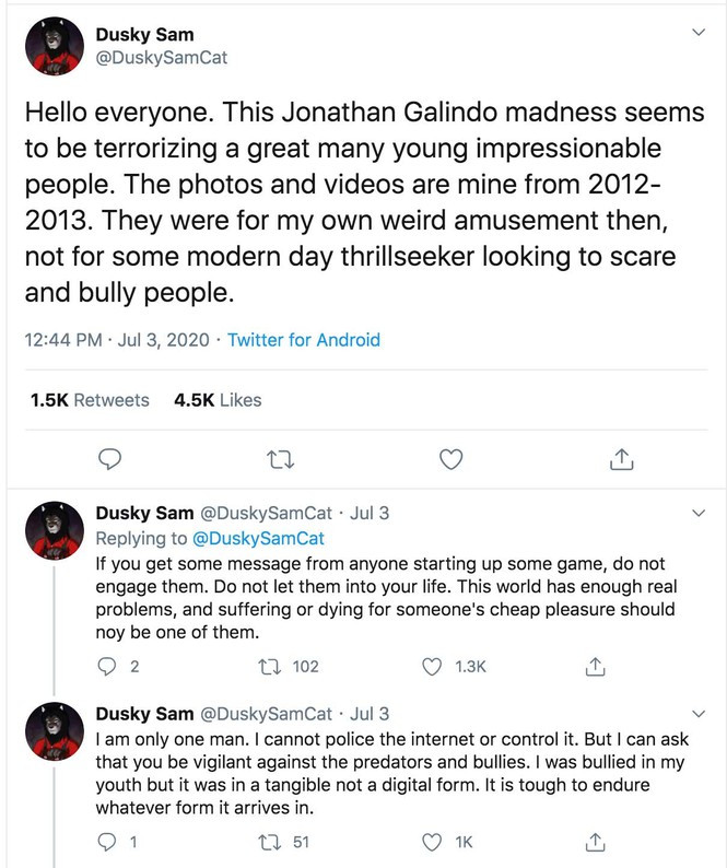 Mới nhất, ngày 3/7, một tài khoản trên Twitter tên Dusky Sam lên tiếng và xác nhận hình ảnh được lan truyền chóng mặt những ngày qua chính là của mình. Anh xác nhận rằng đây là những bức hình được chụp từ 2012 - 2013 và chỉ làm cho vui chứ không có mục đích dọa hay bắt nạt ai cả!