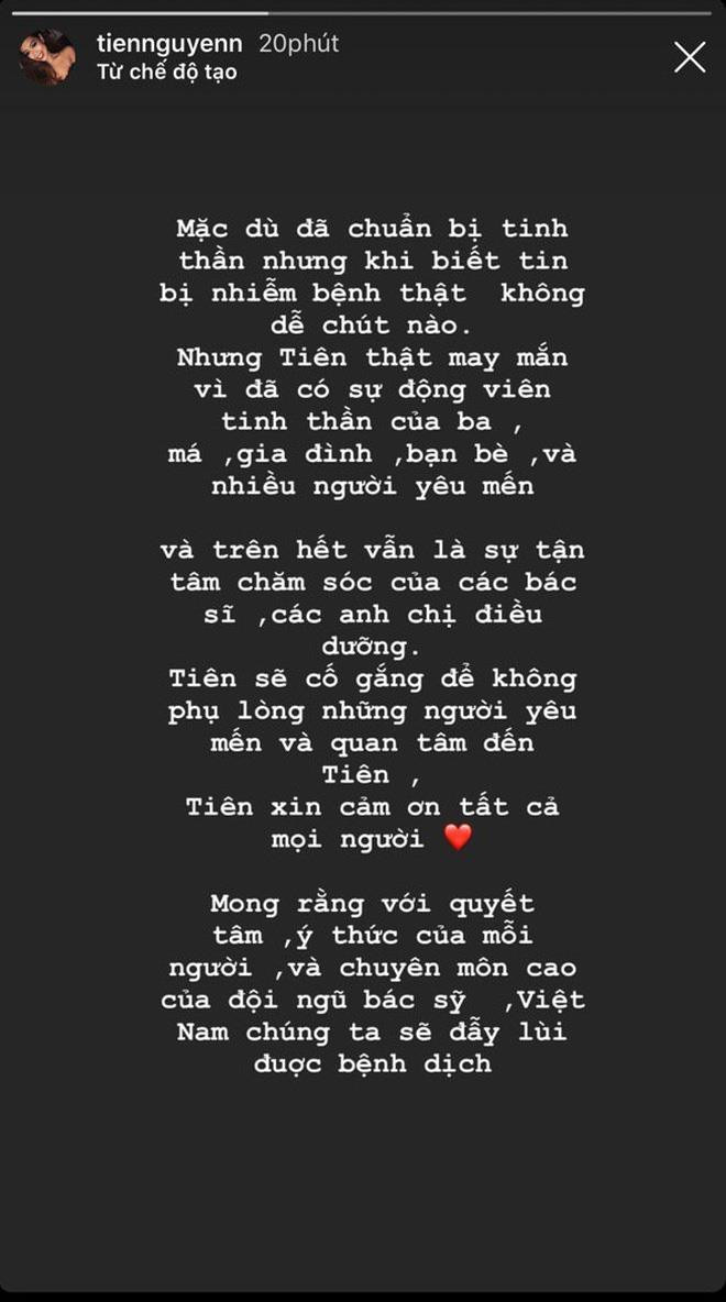 Trên dòng story của mình, rich kid Tiên Nguyễn có viết: "Mặc dù đã chuẩn bị tinh thần nhưng khi biết tin nhiễm bệnh thật không dễ chút nào. Tiên thật may mắn vì có sự động viên tinh thần của ba má, gia đình, bạn bè và những người yêu mến. Trên hết là sự tận tâm chăm sóc của các bác sĩ, anh chị điều dưỡng. Tiên sẽ không phụ lòng yêu mến và quan tâm của mọi người. Mong rằng với quyết tâm, ý thức của mỗi người, chuyên môn của các bác sĩ, Việt Nam sẽ đẩy lùi được bệnh dịch".