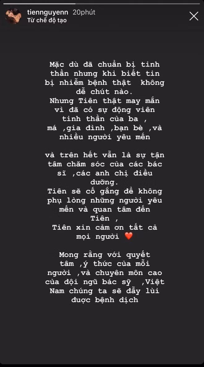 Trên dòng story của mình, rich kid Tiên Nguyễn có viết: "Mặc dù đã chuẩn bị tinh thần nhưng khi biết tin nhiễm bệnh thật không dễ chút nào. Tiên thật may mắn vì có sự động viên tinh thần của ba má, gia đình, bạn bè và những người yêu mến. Trên hết là sự tận tâm chăm sóc của các bác sĩ, anh chị điều dưỡng. Tiên sẽ không phụ lòng yêu mến và quan tâm của mọi người. Mong rằng với quyết tâm, ý thức của mỗi người, chuyên môn của các bác sĩ, Việt Nam sẽ đẩy lùi được bệnh dịch".