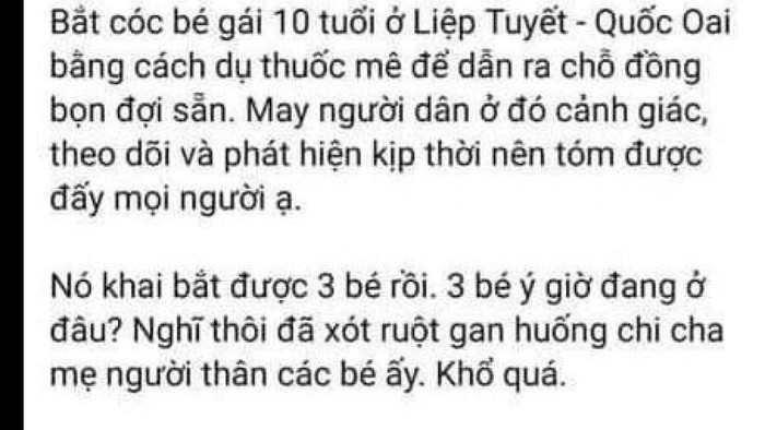 Trước đó, trên mạng xã hội xuất hiện thông tin từ một tài khoản facebook với nội dung: "Bắt cóc bé gái 10 tuổi ở Liệp Tuyết, Quốc Oai bằng cách dụ thuốc mê để dẫn ra chỗ đồng bọn đợi sẵn. May người dân ở đó cảnh giác, theo dõi và phát hiện kịp thời nên tóm được đấy mọi người ạ. Nó khai bắt được 3 bé rồi, 3 bé ý giờ đang ở đâu? Nghĩ thôi đã xót ruột gan huống chi cha mẹ người thân các bé ấy. Khổ quá!…" Kèm nội dung bài viết, người tung tin còn đăng tải 2 hình ảnh.
