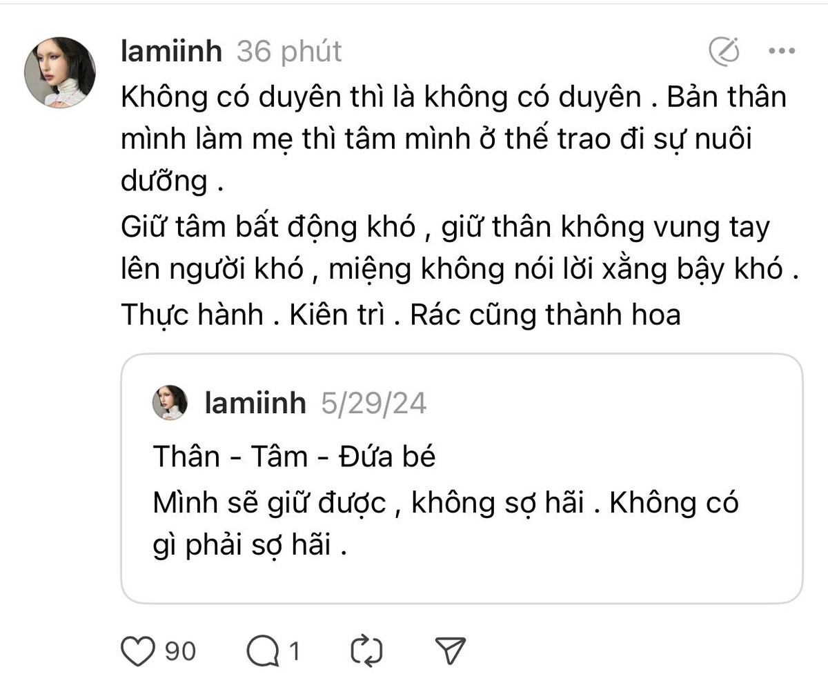 Trên trang Threads của mình, Lâm Minh cũng đăng tải thêm dòng trạng thái, ẩn ý về chuyện này cũng như cảm xúc hiện tại: “Không có duyên thì là không có duyên. Bản thân mình làm mẹ, tâm mình ở thế trao đi sự nuôi dưỡng. Giữ tâm bất động khó, giữ thân không vung tay lên người khó, miệng không nói lời xằng bậy khó. Thực hành, kiên trì, rác cũng thành hoa”.