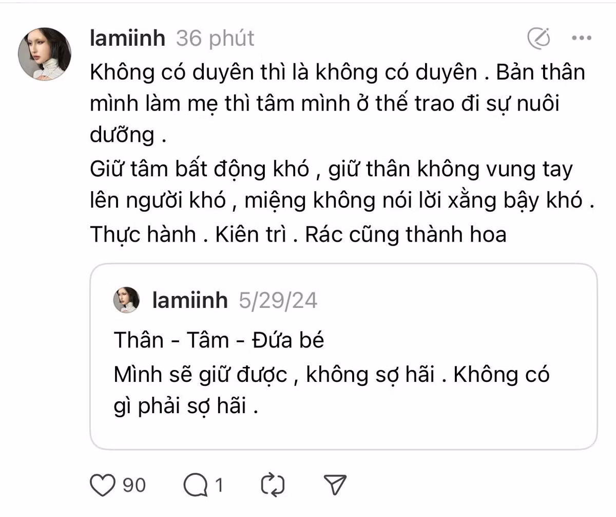 Trên trang Threads của mình, Lâm Minh cũng đăng tải thêm dòng trạng thái, ẩn ý về chuyện này cũng như cảm xúc hiện tại: “Không có duyên thì là không có duyên. Bản thân mình làm mẹ, tâm mình ở thế trao đi sự nuôi dưỡng. Giữ tâm bất động khó, giữ thân không vung tay lên người khó, miệng không nói lời xằng bậy khó. Thực hành, kiên trì, rác cũng thành hoa”.