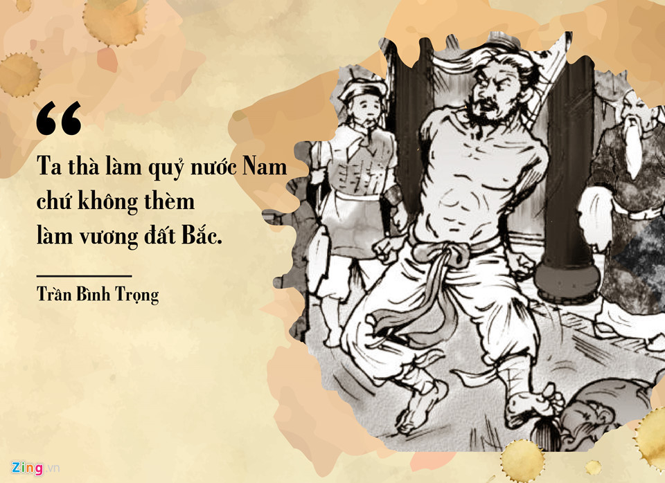 Trần Bình Trọng (1259-1285) là danh tướng của nhà Trần. Theo một số tài liệu, ông chính là con trai của Lê Phụ Trần, dòng dõi vua Lê Đại Hành. Cha ông có công cứu gia vua Trần Thái Tông nên được đổi sang quốc tín (họ vua). Trong trận chiến chống Mông - Nguyên năm 1285 tại bãi Thiên Mạc, vì lực lượng quá chênh lệch, ông bị giặc bắt. Để dụ dỗ, giặc hỏi ông có muốn làm vương đất Bắc không? Trần Bình Trọng hét lớn: “Ta thà làm quỷ nước Nam chứ không thèm làm vương đất Bắc”. Dù sau đó bị kẻ thù sát hại, câu nói của Trần Bình Trọng đã trở thành lời tuyên bố đanh thép trong lịch sử chống ngoại xâm của dân tộc.