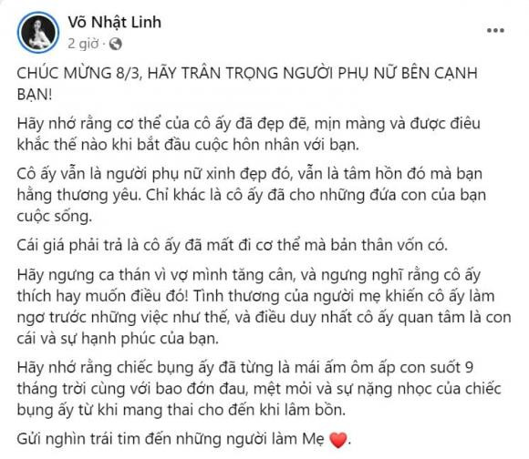 Cái giá phải trả là cô ấy đã mất đi cơ thể mà bản thân vốn có. Hãy ngưng ca thán vì vợ mình tăng cân, và ngưng nghĩ rằng cô ấy thích hay muốn điều đó! Tình thương của người mẹ khiến cô ấy làm ngơ trước những việc như thế, và điều duy nhất cô ấy quan tâm là con cái và sự hạnh phúc của bạn. Hãy nhớ rằng chiếc bụng ấy đã từng là mái ấm ôm ấp con suốt 9 tháng trời cùng với bao đớn đau, mệt mỏi và sự nặng nhọc của chiếc bụng ấy từ khi mang thai cho đến khi lâm bồn. Gửi nghìn trái tim đến những người làm mẹ". Võ Nhật Linh nói thêm.