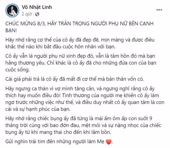 Cái giá phải trả là cô ấy đã mất đi cơ thể mà bản thân vốn có. Hãy ngưng ca thán vì vợ mình tăng cân, và ngưng nghĩ rằng cô ấy thích hay muốn điều đó! Tình thương của người mẹ khiến cô ấy làm ngơ trước những việc như thế, và điều duy nhất cô ấy quan tâm là con cái và sự hạnh phúc của bạn. Hãy nhớ rằng chiếc bụng ấy đã từng là mái ấm ôm ấp con suốt 9 tháng trời cùng với bao đớn đau, mệt mỏi và sự nặng nhọc của chiếc bụng ấy từ khi mang thai cho đến khi lâm bồn. Gửi nghìn trái tim đến những người làm mẹ". Võ Nhật Linh nói thêm.