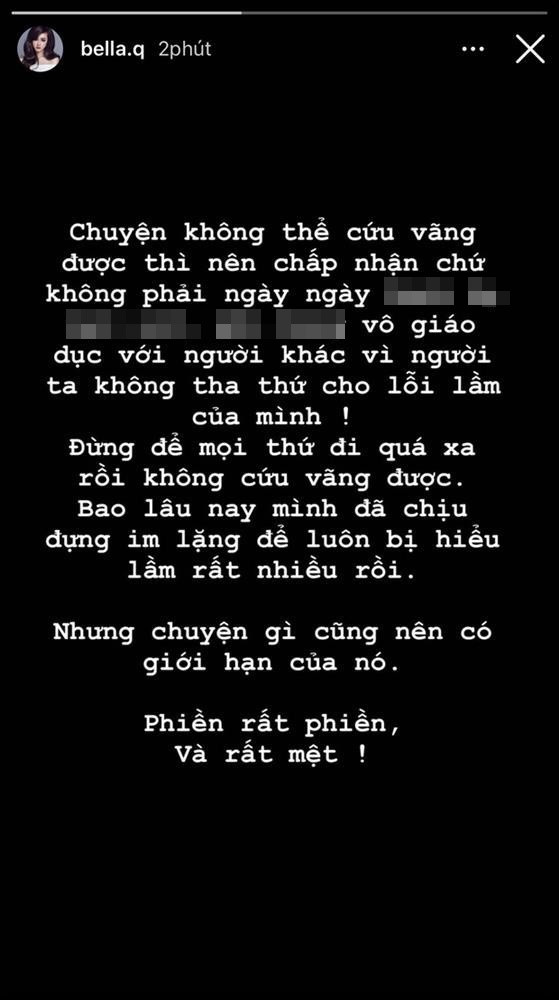Mới đây, Bella đăng tâm trạng bức xúc khó chịu về chuyện bị đeo bám chỉ trích mãi. Cụ thể, trên dòng story của mình hot girl phẫu thuật thẩm mỹ này có viết: "Chuyện không thể cứu vãn được thì nên chấp nhận chứ không phải nói không có giáo dục với người khác vì người ta không tha thứ cho lỗi lầm của mình. Đừng để mọi thứ đi quá xa rồi không cứu vãn được... Bao lâu nay mình đã chịu đựng im lặng để bị hiểu lầm rất nhiều lần rồi nhưng chuyện gì cũng có giới hạn của nó. Phiền rất phiền và rất mệt".