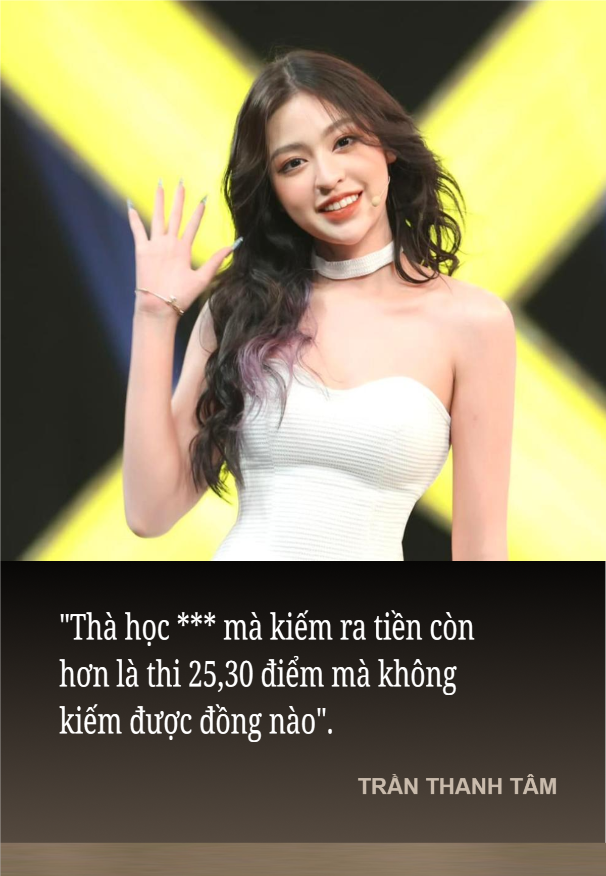 Cùng thời điểm và cũng là một hot girl có tiếng trên mạng xã hội, Trần Thanh Tâm cũng có phát ngôn sẽ đi theo cô cùng năm tháng: "Thà học *** mà kiếm ra tiền còn hơn là thi 25,30 điểm mà không kiếm được đồng nào".