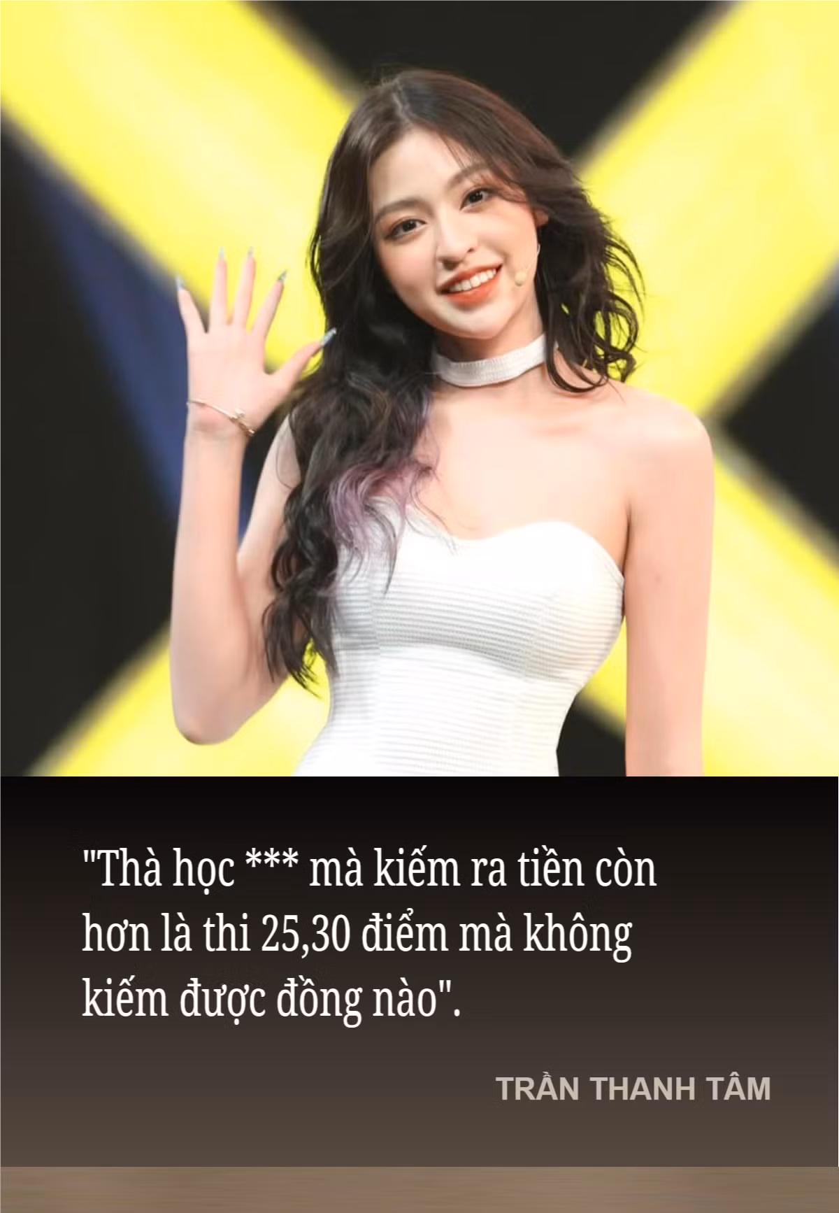 Cùng thời điểm và cũng là một hot girl có tiếng trên mạng xã hội, Trần Thanh Tâm cũng có phát ngôn sẽ đi theo cô cùng năm tháng: "Thà học *** mà kiếm ra tiền còn hơn là thi 25,30 điểm mà không kiếm được đồng nào".
