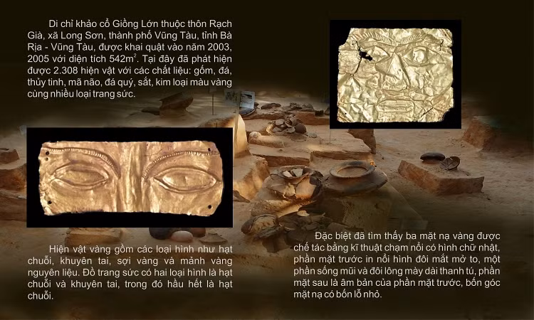 Bộ 3 chiếc mặt nạ vàng Giồng Lớn được đặt tên bằng chính địa danh nơi đã tìm ra chúng tại Giồng Lớn (thuộc xã Long Sơn, TP.Vũng Tàu). 3 chiếc mặt nạ được phát hiện tại 3 ngôi mộ trong các đợt khai quật khảo cổ học năm 2003, 2005 do Bảo tàng Lịch sử quốc gia Việt Nam chủ trì phối hợp với Bảo tàng Bà Rịa-Vũng Tàu.