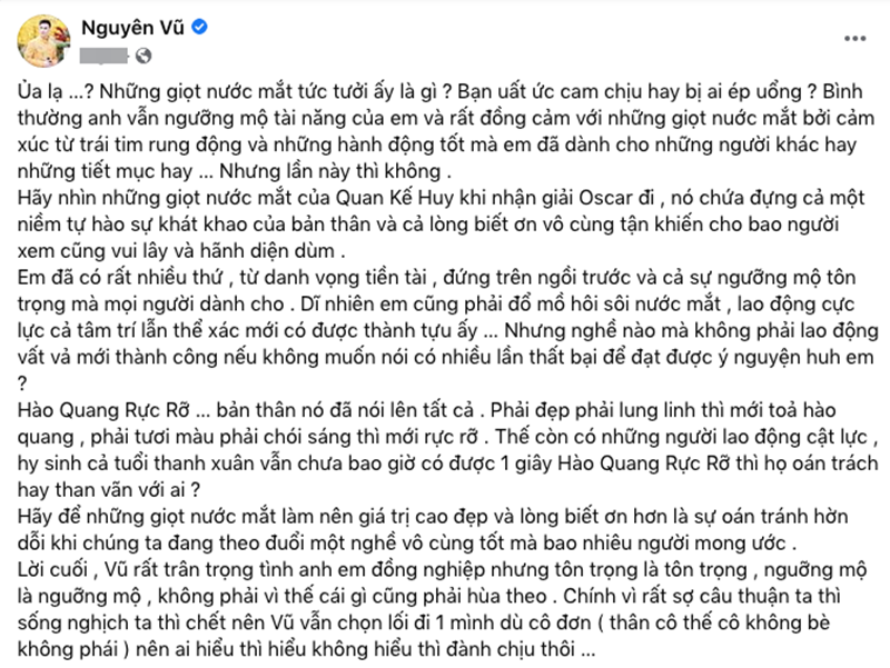Trước phát ngôn “đời nghệ sĩ khó nuốt” của Trấn Thành, ca sĩ Nguyên Vũ thẳng thắn bày tỏ: “Ủa lạ? Những giọt nước mắt tức tưởi ấy là gì? Bạn uất ức cam chịu hay bị ai ép uổng? Bình thường anh vẫn ngưỡng mộ tài năng của em và rất đồng cảm với những giọt nước mắt bởi cảm xúc từ trái tim rung động và những hành động tốt mà em đã dành cho những người khác hay những tiết mục hay… Nhưng lần này thì không”. Ảnh: Dân Việt