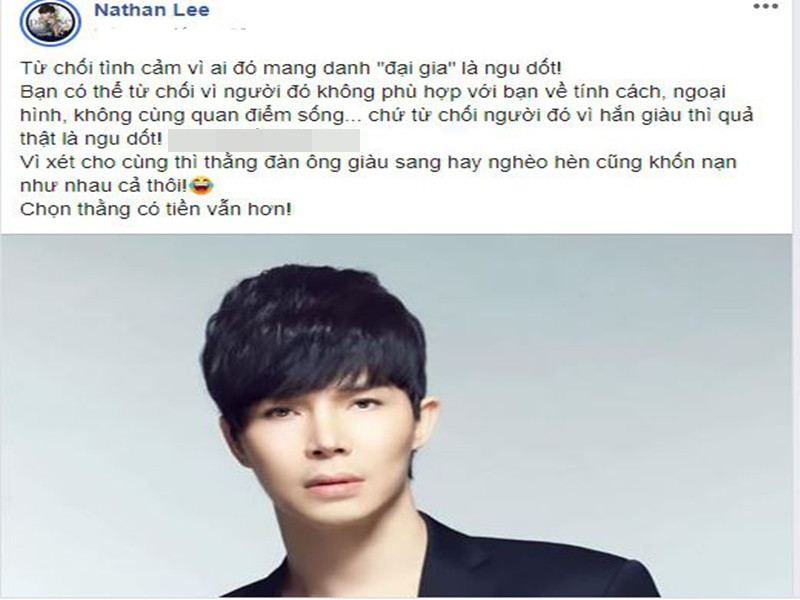 Năm 2020, trên trang cá nhân, Nathan Lee viết: "Từ chối tình cảm vì ai đó mang danh đại gia là ngu dốt. Bạn có thể từ chối vì người đó không phù hợp với bạn về tính cách, ngoại hình, không cùng quan điểm sống…, chứ từ chối người đó vì hắn giàu thì quả thật là ngu dốt. Vì xét cho cùng thì thằng đàn ông giàu sang hay nghèo hèn cũng khốn nạn như nhau cả thôi! Chọn thằng có tiền vẫn hơn!". Nhanh chóng, chia sẻ của Nathan Lee vấp phải những ý kiến trái chiều. Ảnh: Dân Việt