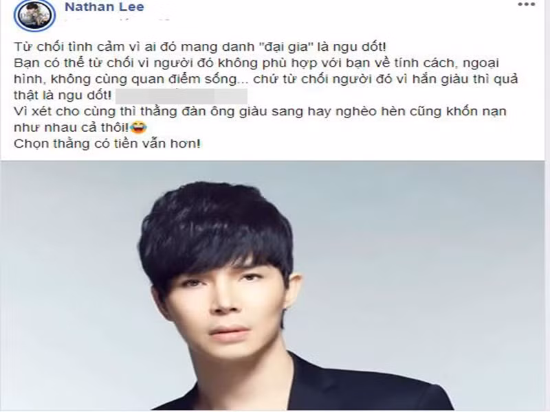 Năm 2020, trên trang cá nhân, Nathan Lee viết: "Từ chối tình cảm vì ai đó mang danh đại gia là ngu dốt. Bạn có thể từ chối vì người đó không phù hợp với bạn về tính cách, ngoại hình, không cùng quan điểm sống…, chứ từ chối người đó vì hắn giàu thì quả thật là ngu dốt. Vì xét cho cùng thì thằng đàn ông giàu sang hay nghèo hèn cũng khốn nạn như nhau cả thôi! Chọn thằng có tiền vẫn hơn!". Nhanh chóng, chia sẻ của Nathan Lee vấp phải những ý kiến trái chiều. Ảnh: Dân Việt