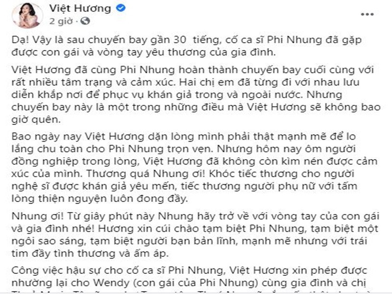 “Thương quá Nhung ơi! Khóc tiếc thương cho người nghệ sĩ được khán giả yêu mến, tiếc thương người phụ nữ với tấm lòng thiện nguyện luôn đong đầy. Nhung ơi! Từ giây phút này Nhung hãy trở về với vòng tay của con gái và gia đình nhé! Hương xin cúi chào tạm biệt Phi Nhung, tạm biệt một ngôi sao sáng, tạm biệt người bạn bản lĩnh, mạnh mẽ nhưng với trái tim đầy tình thương và ấm áp”, Việt Hương viết. Ảnh: chụp màn hình