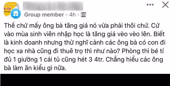 Trên các hội nhóm tìm phòng trọ sinh viên xuất hiện không ít bài đăng than thở của tân sinh viên về việc tìm phòng trọ quá khó, hay giá quá đắt đỏ mặc dù diện tích và dịch vụ không mấy chất lượng. Cụ thể, một bạn tân sinh viên chia sẻ rằng giá phòng tăng quá cao, phòng bé tí đủ 1 giường và 1 cái tủ nhưng giá cũng bị hét lên 3 triệu đến 4 triệu đồng.