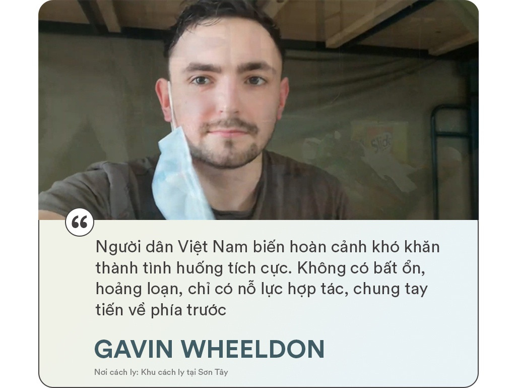 Gavin Wheeldon từ London đến Hà Nội vào lúc 5h sáng ngày 14/3 trên chuyến bay VN0054 và được đưa tới khu cách ly tại Sơn Tây. Trong những ngày cách ly tập trung, chuyên gia thương mại điện tử người Anh đã có những trải nghiệm, ấn tượng tốt về cách chống dịch của Việt Nam. "Khu cách ly thành ngôi nhà chung và những người xa lạ trở thành bạn bè của nhau. Trước khi rời đi, tôi dành thời gian tạm biệt những người ở lại. Mặt khác, tôi cũng mong chờ cuộc sống mới ở Việt Nam", anh bộc bạch trong ngày rời khu cách ly.