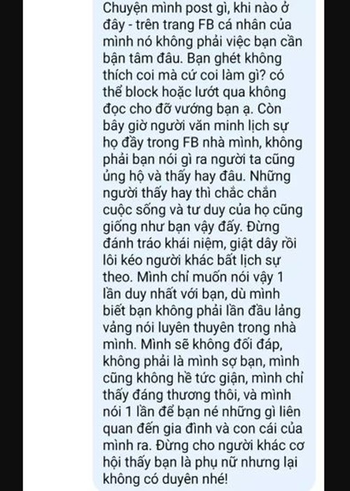 Cô viết: "Chuyện mình post gì, khi nào ở đây - trên trang Facebook cá nhân của mình - nó không phải việc bạn cần bận tâm đâu. Bạn ghét, không thích coi mà cứ coi làm gì? Có thể block hoặc lướt qua không đọc cho đỡ vướng bạn ạ. Còn bây giờ người văn minh, lịch sự, họ đầy trong Facebook nhà mình, không phải bạn nói gì ra người ta cũng ủng hộ và thấy hay đâu. Những người thấy hay thì chắc chắn cuộc sống và tư duy của họ cũng giống như bạn vậy đấy. Đừng đánh tráo khái niệm, giật dây rồi lôi kéo người khác bất lịch sự theo. Mình chỉ muốn nói vậy, một lần duy nhất với bạn, dù mình biết bạn không phải lần đầu lảng vảng nói luyên thuyên trong nhà mình. Mình sẽ không đối đáp, không phải là mình sợ bạn, mình cũng không hề tức giận, mình chỉ thấy đáng thương thôi. Và mình nói một lần để bạn né những gì liên quan đến gia đình và con cái của mình ra. Đừng cho người khác cơ hội thấy bạn là phụ nữ nhưng lại không có duyên nhé". Ảnh: Vietnamnet