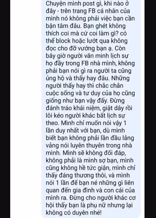 Cô viết: "Chuyện mình post gì, khi nào ở đây - trên trang Facebook cá nhân của mình - nó không phải việc bạn cần bận tâm đâu. Bạn ghét, không thích coi mà cứ coi làm gì? Có thể block hoặc lướt qua không đọc cho đỡ vướng bạn ạ. Còn bây giờ người văn minh, lịch sự, họ đầy trong Facebook nhà mình, không phải bạn nói gì ra người ta cũng ủng hộ và thấy hay đâu. Những người thấy hay thì chắc chắn cuộc sống và tư duy của họ cũng giống như bạn vậy đấy. Đừng đánh tráo khái niệm, giật dây rồi lôi kéo người khác bất lịch sự theo. Mình chỉ muốn nói vậy, một lần duy nhất với bạn, dù mình biết bạn không phải lần đầu lảng vảng nói luyên thuyên trong nhà mình. Mình sẽ không đối đáp, không phải là mình sợ bạn, mình cũng không hề tức giận, mình chỉ thấy đáng thương thôi. Và mình nói một lần để bạn né những gì liên quan đến gia đình và con cái của mình ra. Đừng cho người khác cơ hội thấy bạn là phụ nữ nhưng lại không có duyên nhé". Ảnh: Vietnamnet