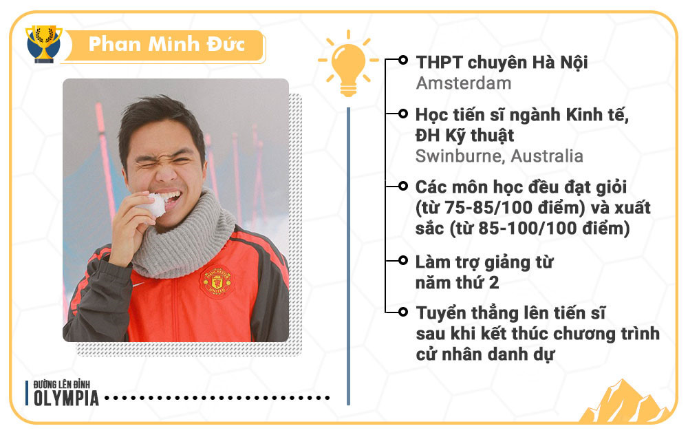 10. Phan Minh Đức là quán quân đầu tiên đến từ Hà Nội. Trong quá trình học Kinh doanh tại ĐH Kỹ thuật Swinburne (Australia), các môn học của Đức đều đạt giỏi (từ 75-85/100 điểm) và xuất sắc (từ 85-100/100 điểm). Từ năm thứ 2 đại học, anh làm trợ giảng và chuyển thẳng lên tiến sĩ sau khi kết thúc chương trình cử nhân danh dự.