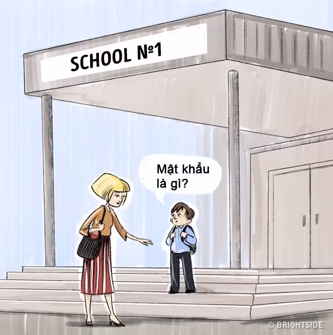 Thứ ba: Nghĩ ra mật khẩu của gia đình: Nếu có ai đó nói với con "Đi với chú. Chú sẽ đưa cháu đến gặp bố và mẹ", điều đầu tiên bé nên làm là hỏi lại "Bố mẹ cháu tên là gì? Mật khẩu nhà cháu là gì?". Bạn nên dạy con một câu mật mã trong các tình huống khẩn cấp (chẳng hạn khi bạn cần ai đón con ở trường, người đó cần phải biết câu mật mã của gia đình). Hãy dùng một câu mật mã ít người nghĩ tới, ví dụ "mèo tơ lông vàng".