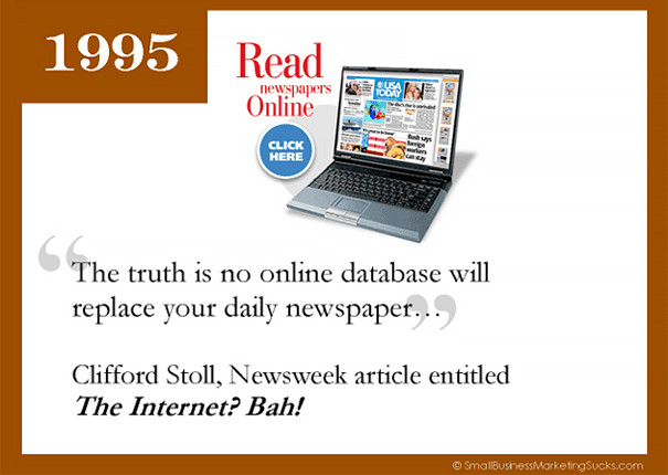 Cuối cùng là lời dự đoán chỉ 23 năm trước, vào năm 1995. Clifford Trong một bài viết trên Newsweek, nhà thiên văn học Clifford Stoll đã giải thích lý do tại sao Internet không thể trở nên cách mạng như nhiều người khẳng định. Ông viết: "Thực tế là không có dữ liệu online nào có thể thay thế những tờ nhật báo..."