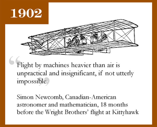 Năm 1902, nhà thiên văn học và toán học Simon Newcomb từng dự đoán: "Bay bằng một cỗ máy nặng hơn không khí là không thực tế và vô nghĩa, nếu không muốn nói là bất khả thi." 18 tháng sau, anh em nhà Wright thử nghiệm thành công cho máy bay bay tại đồi Kill Devil, Kitty Hawk, bang Bắc Carolina, Mỹ.