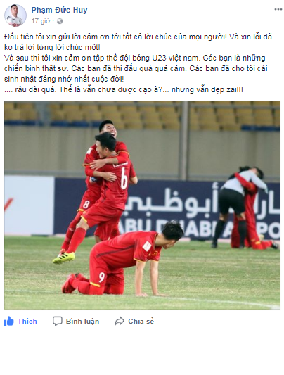 Tiền vệ Đức Huy chia sẻ dòng trạng thái trên trang facebook cá nhân sau chiến thắng trong ngày anh chính thức bước sang tuổi 23: "Tôi xin cảm ơn tập thể đội bóng U23 Việt Nam. Các bạn là những chiến binh thật sự. Các bạn đã thi đấu quá quả cảm. Các bạn đã cho tôi cái sinh nhật đáng nhớ nhất cuộc đời!" Bên cạnh đó, cầu thủ của Hà Nội FC đùa vui hóm hỉnh: "Râu dài quá. Thế là vẫn chưa được cạo à? Nhưng vẫn đẹp trai." Trước đó, Đức Huy chia sẻ sẽ không cạo râu cho tới khi Việt Nam bị loại. Tiền vệ sinh năm 1995 cho rằng bộ râu đã đem lại may mắn cho bản thân mình.