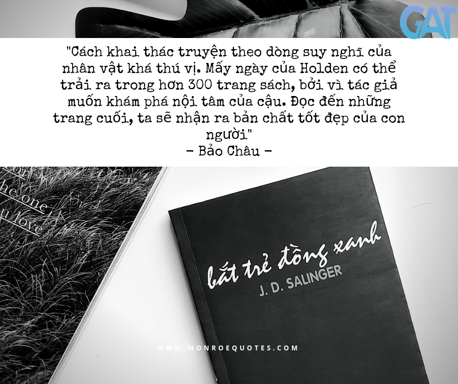 Bằng lối viết hấp dẫn, đôi khi rất quyết liệt, Bắt trẻ đồng xanh truyền tải và nuôi dưỡng ước mơ cao đẹp trong mỗi con người. Đó là ước mơ “bắt trẻ đồng xanh”, một ẩn dụ đẹp về mong muốn được sống một cuộc sống bình yên, không mưu toan, không lừa dối, được chạy nhảy trên những đồng cỏ xanh của tình yêu thương và tiếng cười. Giữa một cuộc sống khốc liệt, ước mơ đó thật giản dị và chính đáng. Ảnh GAT.