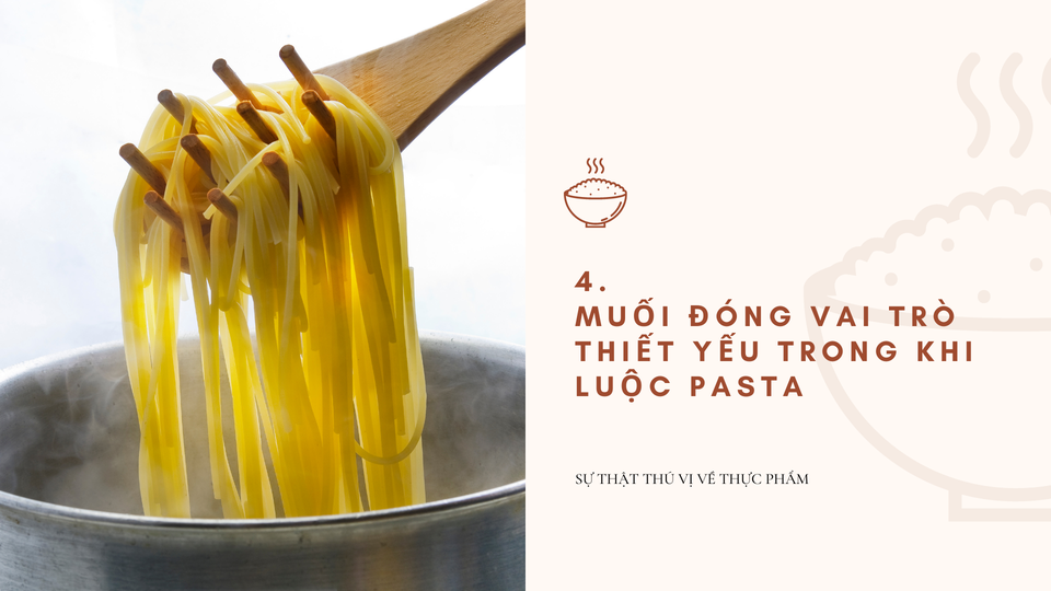 Muối đóng vai trò thiết yếu trong khi luộc pasta: Thêm muối vào nước luộc sẽ cải thiện vị của pasta. Chúng khiến việc nấu pasta chín giòn dễ dàng hơn và loại bỏ một phần tinh bột dính. Ảnh: Miri.