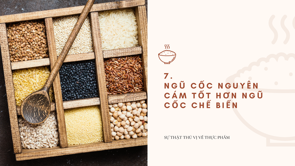  Ngũ cốc nguyên cám tốt hơn đồ chế biến: Ngũ cốc nguyên cám vẫn còn lớp vỏ ngoài giàu các dưỡng chất quan trọng. Chất xơ trong cám không tiêu hóa được nhưng lại giúp ta có cảm giác no. Một phần năm lượng chất xơ này có thể chuyển thành dạng gel trong ruột, giúp làm chậm việc hấp thụ đường và cholesterol từ thức ăn. Ảnh: Miri.