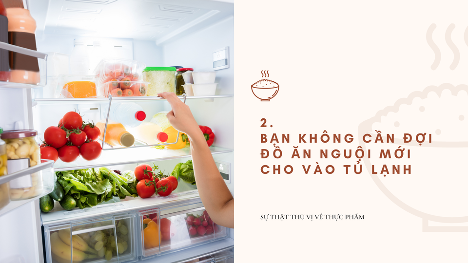  Không cần đợi đồ ăn nguội mới cho vào tủ lạnh : Có một lo lắng thường thấy là khi cất đồ ăn còn nóng sẽ làm tủ lạnh mau hỏng. Tuy nhiên, các thiết bị ngày càng hiện đại. Chúng có thể nhanh chóng tái điều chỉnh khi có một dòng nhiệt từ ngoài đưa vào. Vì vậy, bạn không cần chờ thực phẩm nguội hoàn toàn trước khi cất vào tủ lạnh. Ảnh: Miri.