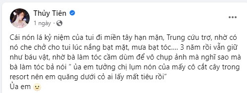 Thủy Tiên chẳng thể ngờ đó là khoảnh khắc cuối cùng được cầm món đồ "báu vật" của mình. Nữ ca sĩ bày tỏ sự tiếc nuối: "Cái nón lá kỷ niệm của tui đi miền Tây hạn mặn, miền Trung cứu trợ, nhờ có nó che chở cho tui lúc nắng bạt mặt, mưa bạt tóc… 3 năm rồi vẫn giữ như báu vật, nhờ bà làm tóc cầm dùm để vào chụp ảnh nghĩ sao mà bà làm tóc bả nói 'ủa em tưởng chị lụm nón của mấy cô cắt cây trong resort nên em quăng dưới cỏ ai lấy mất tiêu rồi'”.