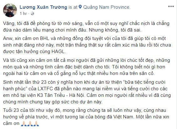 Trên trang cá nhân của mình, Xuân Trường chia sẻ: "“Vâng, tôi đã đề phòng từ tờ mờ sáng, vẫn có một suy nghĩ chắc nịch là chẳng đứa nào dám liều mạng chơi mình đâu. Nhưng không, tôi đã sai“, Xuân Trường vui vẻ chia sẻ trên trang cá nhân cùng đoạn clip bị đồng đội "úp sọt". Người quay lại những hình ảnh chân thực này là Công Phượng."