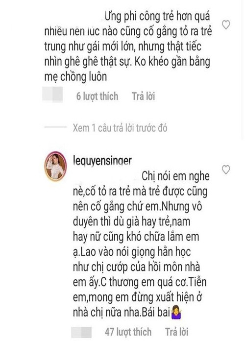 Một lần, antifan mỉa mai Lệ Quyên nhìn như "mẹ của Lâm Bảo Châu". Cô đáp trả gay gắt: "Chị nói em nghe nè, cố tỏ ra trẻ mà trẻ được cũng nên cố gắng chứ em. Nhưng vô duyên thì dù già hay trẻ, nam hay nữ cũng khó chữa lắm em ạ. Lao vào nói giọng hằn học như chị cướp của hồi môn nhà em ấy. Chị thương em quá cơ. Mong em đừng xuất hiện ở nhà chị nữa nha".