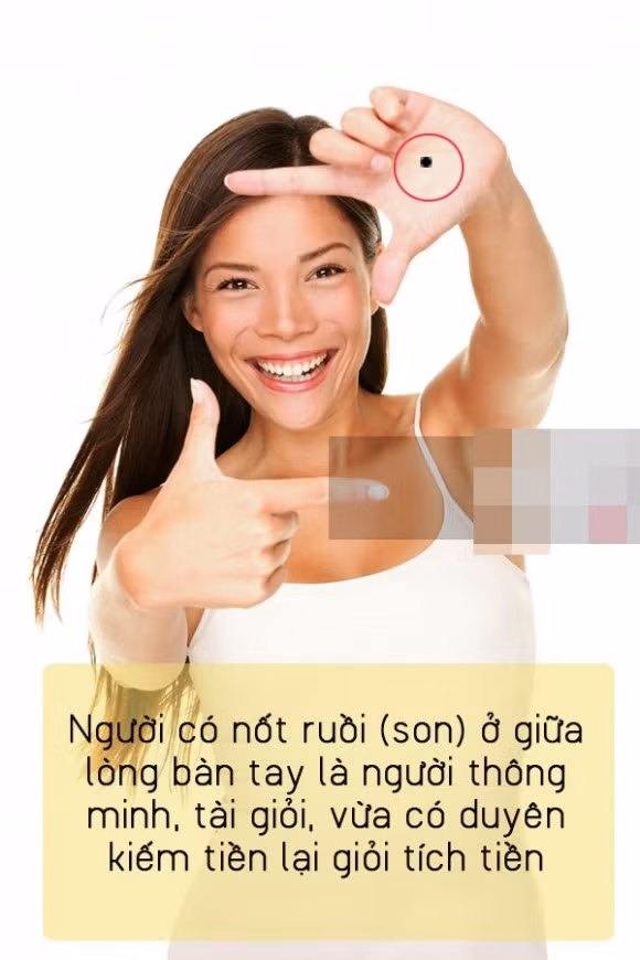 6. Nốt ruồi ở lòng bàn tay Người có nốt ruồi (son) ở giữa lòng bàn tay là người thông minh, tài giỏi, vừa có duyên kiếm tiền lại giỏi tích tiền. Tuy nhiên họ là người thành công về hậu vận là chính, thời trẻ có thể sẽ phải bôn ba, vất vả kiếm tiền. Một vị trí nữa khá đắc địa cho nốt ruồi son mọc, cũng ở trên bàn tay, nhưng ở vị trí đối diện, trên mu bàn tay. Chủ nhân của nốt ruồi này cực kỳ giỏi về tài chính, quản lý và kinh tế. Họ giỏi làm ăn, buôn bán, rất thao lược và túc trí đa mưu. Càng kết hôn sớm họ càng có khả năng thành danh cao, nhưng phải chọn đúng người vợ “có cùng chí hướng”, chịu khó chịu khổ chứ đừng dại dột “chó chui gầm chạn”, chọn đại người vợ giàu để mưu cầu danh lợi. Nhược điểm của hai tuýp người này là quá ham làm giàu, nếu là nam thì người vợ phải là tay hòm chìa khóa, cầm cương, động viên chồng chú ý đến sức khỏe. Nếu là nữ thì nên chú ý đến nữ công gia chánh, cư xử nhuần nhị mới mong giữ được chồng.