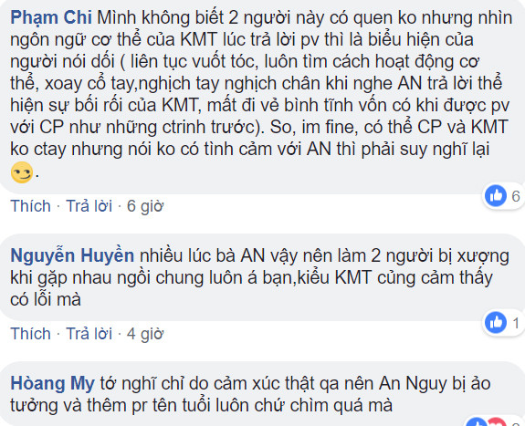 Bạn Phạm Chi còn "soi" ngôn ngữ cơ thể của Kiều Minh Tuấn: "Mình không biết 2 người này có quen không nhưng nhìn ngôn ngữ cơ thể của KMT lúc trả lời phỏng vấn thì là biểu hiện của người nói dối (liên tục vuốt tóc, luôn tìm cách hoạt động cơ thể, xoay cổ tay, nghịch tay nghịch chân khi nghe AN trả lời thể hiện sự bối rối của KMT, mất đi vẻ bình tĩnh vốn có khi được phỏng vấn với CP như những chương trình trước). So, im fine, có thể CP và KMT không ctay nhưng nói không có tình cảm với AN thì phải suy nghĩ lại".