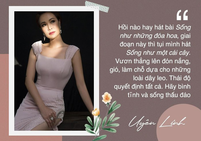 Trong thời dịch, Uyên Linh cho hay thái độ quyết định tất cả. Do vậy, hãy bình tĩnh và sống thấu đáo. "Hồi nào giờ hay hát bài Sống như những đóa hoa, giai đoạn này thì tụi mình hát Sống như một cái cây. Vươn thẳng lên đón nắng, gió, làm chỗ dựa cho những loài dây leo", nữ ca sĩ nhắn gửi.