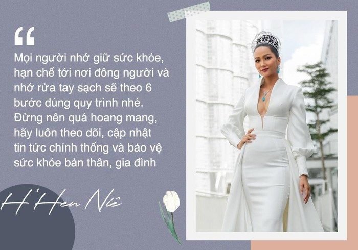 "Mọi người nhớ giữ sức khỏe, hạn chế tới nơi đông người và nhớ rửa tay sạch sẽ theo 6 bước đúng quy trình nhé. Đừng nên quá hoang mang, hãy luôn theo dõi, cập nhật tin tức chính thống và bảo vệ sức khỏe bản thân, gia đình", hoa hậu H'Hen Niê nói với Zing.vn.