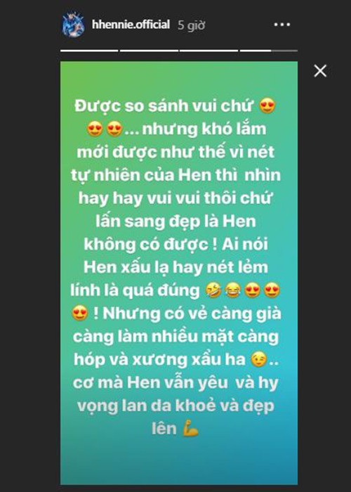 “Được so sánh vui chứ, nhưng khó lắm mới được như thế vì nét tự nhiên của Hen thì nhìn hay hay vui vui thôi chứ lấn sang đẹp là Hen không có được. Ai nói Hen xấu lạ hay nét lém lỉnh là quá đúng. Nhưng có vẻ càng già, càng làm nhiều, mặt càng hóp và xương xẩu”, H’hen Niê lên tiếng.