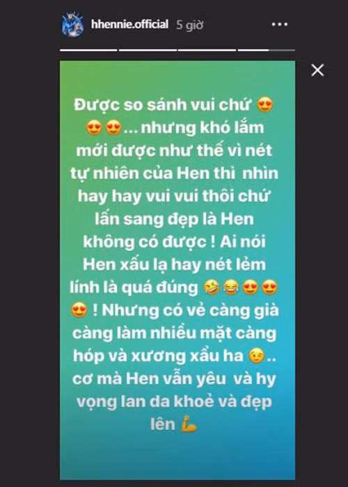 “Được so sánh vui chứ, nhưng khó lắm mới được như thế vì nét tự nhiên của Hen thì nhìn hay hay vui vui thôi chứ lấn sang đẹp là Hen không có được. Ai nói Hen xấu lạ hay nét lém lỉnh là quá đúng. Nhưng có vẻ càng già, càng làm nhiều, mặt càng hóp và xương xẩu”, H’hen Niê lên tiếng.
