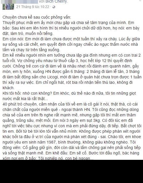 Theo lời kể của một số người đã cố gắng tìm cách tiếp xúc, nói chuyện với Lê Thị Bích thì khi được hỏi về gia đình, chuyện tình cảm... cô nàng này luôn khóc lóc và kể ra rất nhiều nỗi khổ của bản thân. Theo đó, khi vừa học hết lớp 12 Bích đã quyết định lấy chồng - người yêu từ thời phổ thông trước đó. Tuy nhiên cuộc sống gia đình không đơn giản, người chồng có tính nết trẻ con luôn đối xử không tốt với cô, thường xuyện nhậu nhẹt say xỉn và đánh đập vợ. Không chịu đựng được Bích ly hôn dù đã có một đứa con 2 tuổi để lên Hà Nội tự bươn trải kiếm sống.