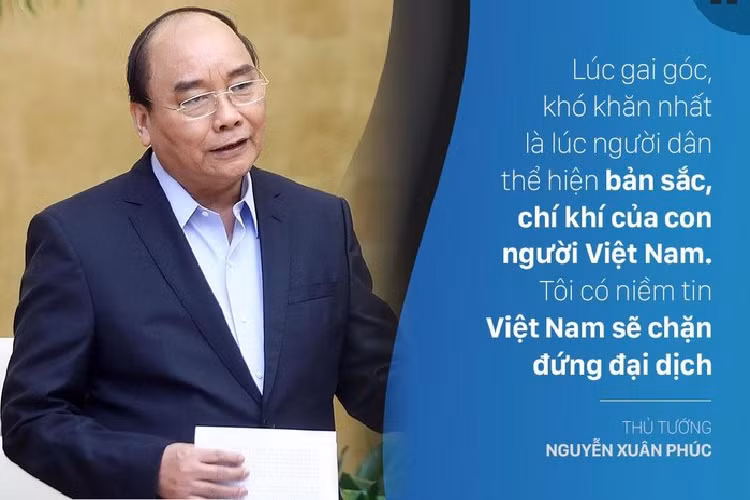 "Lúc gai góc, khó khăn nhất là lúc người dân thể hiện bản sắc, chí khí của con người Việt Nam. Tôi có niềm tin Việt Nam sẽ chặn đứng đại dịch", Thủ tướng Nguyễn Xuân Phúc khẳng định tại Lễ phát động toàn dân chung tay phòng, chống dịch Covid-19 sáng 17/3. Ông kêu gọi đồng bào, đồng chí, chiến sĩ cả nước tiếp tục thực hiện biện pháp quyết liệt hơn nữa khống chế đại dịch.
