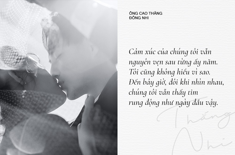 Mười năm hẹn hò, hai người chưa từng để ngọn lửa trái tim nguội lạnh. Trước cột mốc trọng đại trong đời, Đông Nhi gây xúc động khi chia sẻ: "Cảm xúc của chúng tôi vẫn nguyên vẹn sau từng ấy năm. Tôi cũng không hiểu vì sao. Đến bây giờ, đôi khi nhìn nhau, chúng tôi vẫn thấy tim rung động như ngày đầu". Nữ ca sĩ từng thừa nhận cô và Ông Cao Thắng chưa bao giờ có ý nghĩ sẽ xa nhau, kể từ ngày bắt đầu, tới bây giờ và đến mãi về sau.