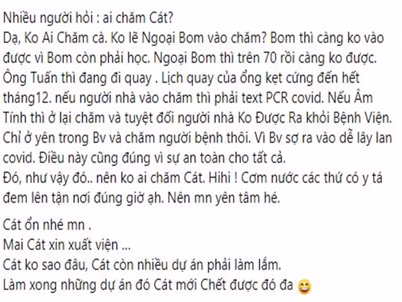 Cát Phượng giải thích vì sao ở bệnh viện một mình: “Không lẽ ngoại Bom vào chăm? Bom thì càng không vào được vì Bom còn phải học. Ngoại Bom thì trên 70 rồi càng không được. Ông Tuấn thì đang đi quay. Lịch quay của ông kẹt cứng đến hết tháng 12. Nếu người nhà vào chăm thì phải test PCR. Nếu âm tính thì ở lại chăm và tuyệt đối người nhà không được ra khỏi bệnh viện. Vì bệnh viện sợ ra vào dễ lây lan COVID-19. Điều này cũng đúng vì sự an toàn cho tất cả”.