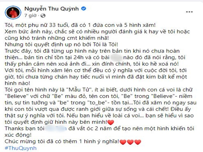 Thy của “Hương vị tình thân” cho biết, dù biết chắc sẽ có nhiều người đánh giá không hay hoặc có những bình luận khiếm nhã nhưng cô vẫn quyết định đăng tải hình xăm. Thu Quỳnh khẳng định cô chưa từng chán hay hối hận vì bất kì hình xăm nào trên người. Về hình xăm cá heo xanh và em bé ở chân ngực, nữ diễn viên giải thích: “Dưới hình con cá voi là chữ "Believe" với chữ "Be" màu đỏ, tên con tôi, "Be" trong "Believe"- niềm tin, sự tin tưởng và "be" trong "to be" - tồn tại. Tôi đã xăm nó ngay sau khi con tôi vượt qua được ranh giới giữa sự sống và cái chết! Điều ấy thật sự ý nghĩa với tôi. Nếu bạn hiểu về loài cá voi... bạn sẽ hiểu vì sao tôi quyết định giữ hình này bên mình”.