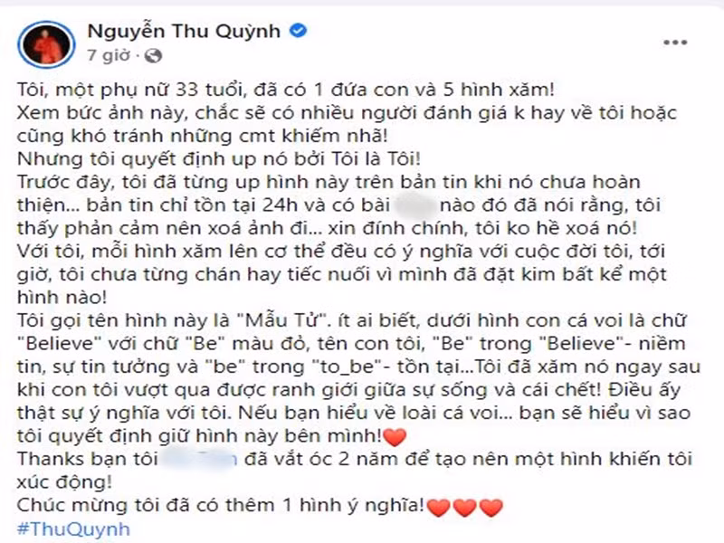 Thy của “Hương vị tình thân” cho biết, dù biết chắc sẽ có nhiều người đánh giá không hay hoặc có những bình luận khiếm nhã nhưng cô vẫn quyết định đăng tải hình xăm. Thu Quỳnh khẳng định cô chưa từng chán hay hối hận vì bất kì hình xăm nào trên người. Về hình xăm cá heo xanh và em bé ở chân ngực, nữ diễn viên giải thích: “Dưới hình con cá voi là chữ "Believe" với chữ "Be" màu đỏ, tên con tôi, "Be" trong "Believe"- niềm tin, sự tin tưởng và "be" trong "to be" - tồn tại. Tôi đã xăm nó ngay sau khi con tôi vượt qua được ranh giới giữa sự sống và cái chết! Điều ấy thật sự ý nghĩa với tôi. Nếu bạn hiểu về loài cá voi... bạn sẽ hiểu vì sao tôi quyết định giữ hình này bên mình”.