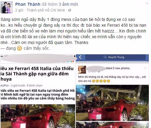 Trước tin đồn Phan Thành là chủ sở hữu của siêu xe Ferrari 458 ''nát đầu'' tại TP HCM rạng sáng nay (24/8), vị thiếu gia này đã lên Facebook của mình bộc bạch: "Sáng sớm ngủ dậy thấy 1 đống tin nhắn của bạn bè hỏi bị đụng xe có sao không? Không hiểu chuyện gì đang xảy ra thì đọc được bài báo xe Ferrari 458 bị tai nạn và đã che biển số xe nên làm mọi người hiểu lầm hết. Xin đính chính là với trình độ lái xe của mình thì hiện nay chiếc xe mình vẫn còn y nguyên nhé. Cám ơn mọi người đã quan tâm. Thanks".