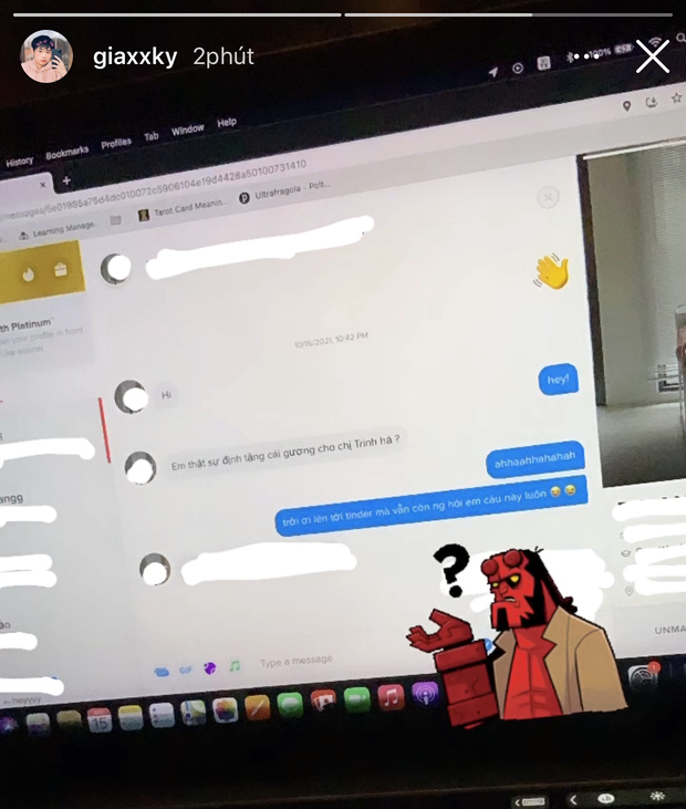 Cụ thể, mới đây Gia Kỳ up story một tình huống liên quan đến vụ chiếc gương 200 triệu khi dùng app hẹn hò Tinder. Một người mà anh chàng mới match đã hỏi chuyện chiếc gương từ câu đầu tiên: "Em thật sự định tặng cái gương cho chị Trinh à?". Trả lời lại, Gia Kỳ chỉ biết thốt lên: "Trời ơi! Lên tới Tinder mà vẫn còn người hỏi em câu này luôn".